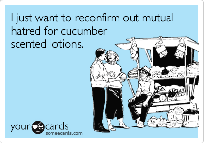 I just want to reconfirm out mutual hatred for cucumber
scented lotions.