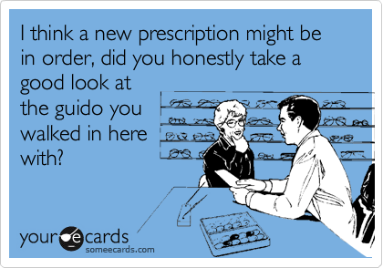 I think a new prescription might be in order, did you honestly take a good look at
the guido you
walked in here
with?
