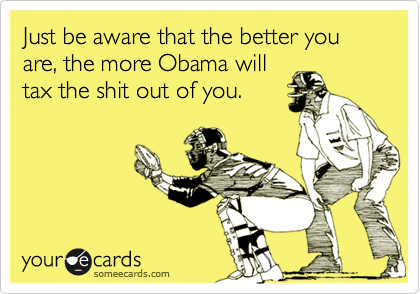 Just be aware that the better you are, the more Obama will
tax the shit out of you.