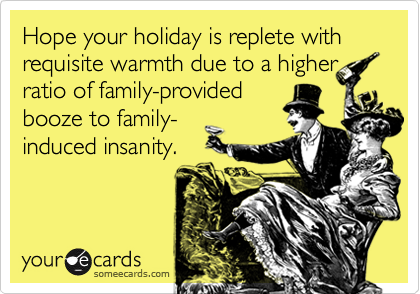 Hope your holiday is replete with requisite warmth due to a higherratio of family-providedbooze to family-induced insanity.