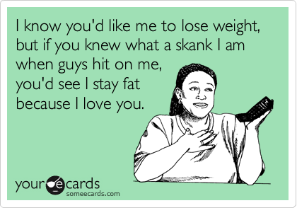 I know you'd like me to lose weight, but if you knew what a skank I am  when guys hit on me,
you'd see I stay fat
because I love you.
