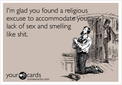 I'm glad you found a religious excuse to accommodate your
lack of sex and smelling
like shit.