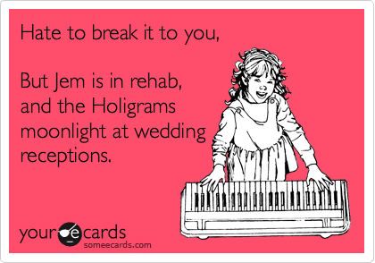 Hate to break it to you,

But Jem is in rehab,
and the Holigrams
moonlight at wedding
receptions.
