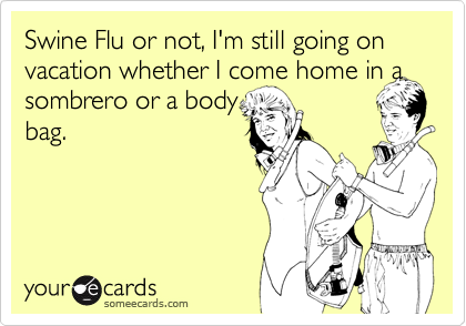 Swine Flu or not, I'm still going on vacation whether I come home in asombrero or a bodybag.