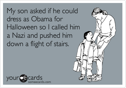 My son asked if he could
dress as Obama for
Halloween so I called him
a Nazi and pushed him
down a flight of stairs.