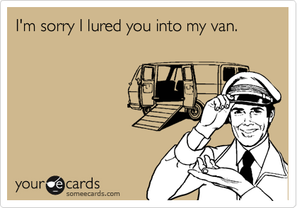 I'm sorry I lured you into my van.