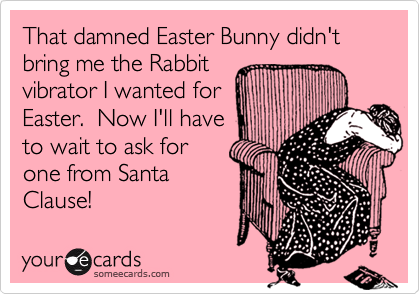 That damned Easter Bunny didn't bring me the Rabbit 
vibrator I wanted for
Easter.  Now I'll have
to wait to ask for 
one from Santa 
Clause!