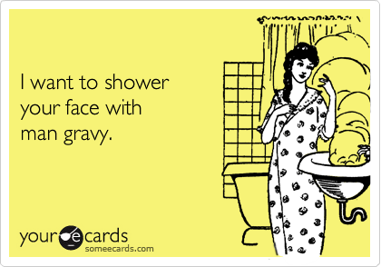 I want to showeryour face withman gravy.