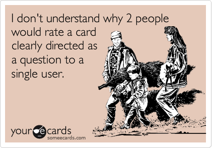 I don't understand why 2 people would rate a card
clearly directed as
a question to a
single user.