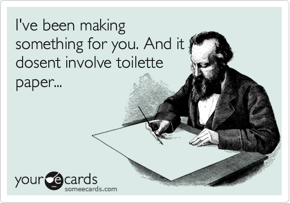 I've been making
something for you. And it
dosent involve toilette
paper...