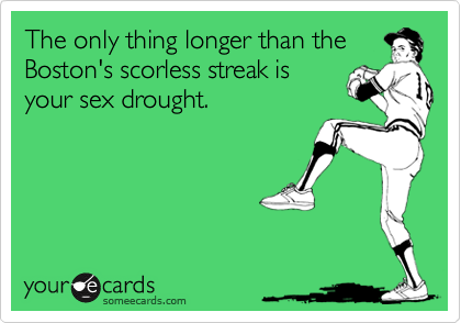 The only thing longer than the
Boston's scorless streak is
your sex drought. 