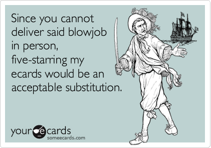 Since you cannotdeliver said blowjob in person,five-starring my ecards would be an acceptable substitution.