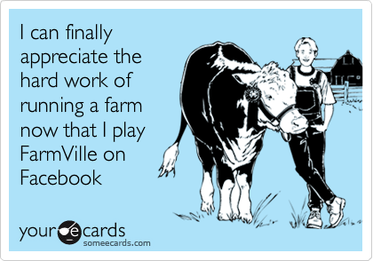 I can finally
appreciate the
hard work of
running a farm
now that I play
FarmVille on
Facebook