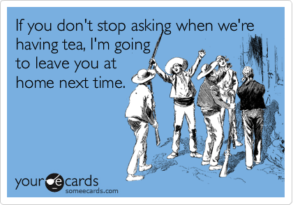 If you don't stop asking when we're having tea, I'm going
to leave you at
home next time.
