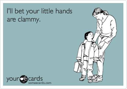 I'll bet your little hands 
are clammy.