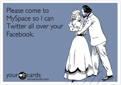 Please come to
MySpace so I can
Twitter all over your
Facebook.