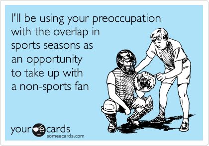 I'll be using your preoccupation with the overlap in 
sports seasons as 
an opportunity
to take up with
a non-sports fan