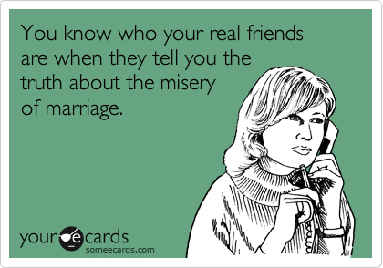 You know who your real friends are when they tell you the
truth about the misery
of marriage. 