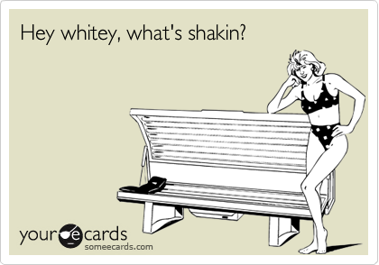 Hey whitey, what's shakin?
