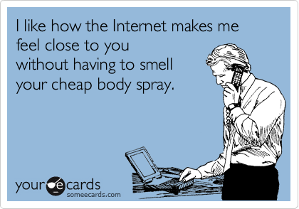I like how the Internet makes me feel close to you 
without having to smell
your cheap body spray.