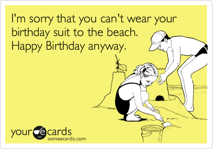 I'm sorry that you can't wear your birthday suit to the beach.
Happy Birthday anyway.