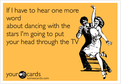 If I have to hear one more
word
about dancing with the
stars I'm going to put
your head through the TV