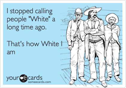I stopped callingpeople "White" along time ago. That's how White Iam