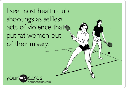 I see most health club
shootings as selfless
acts of violence that 
put fat women out
of their misery.