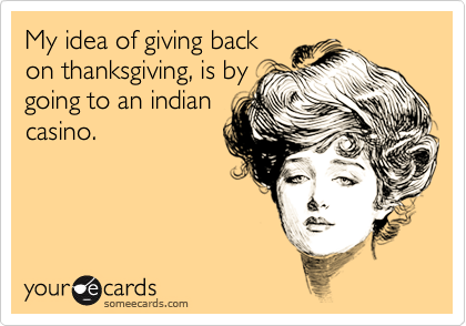 My idea of giving back
on thanksgiving, is by
going to an indian
casino.