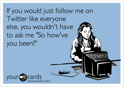 If you would just follow me on Twitter like everyone
else, you wouldn't have
to ask me "So how've
you been?"