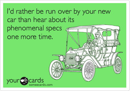 I'd rather be run over by your new car than hear about its
phenomenal specs
one more time.