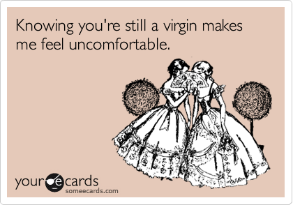 Knowing you're still a virgin makes me feel uncomfortable.