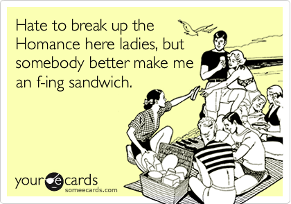 Hate to break up the
Homance here ladies, but
somebody better make me
an f-ing sandwich.