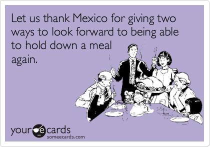 Let us thank Mexico for giving two ways to look forward to being able to hold down a meal
again.