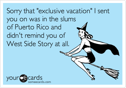 Sorry that "exclusive vacation" I sent you on was in the slumsof Puerto Rico anddidn't remind you ofWest Side Story at all.