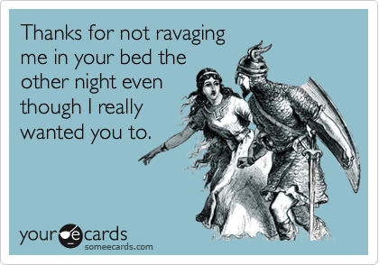 Thanks for not ravaging
me in your bed the
other night even
though I really
wanted you to.