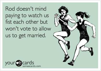 Rod doesn't mind
paying to watch us
fist each other but
won't vote to allow
us to get married.