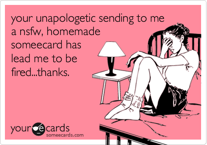 your unapologetic sending to mea nsfw, homemadesomeecard haslead me to befired...thanks.