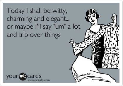 Today I shall be witty,
charming and elegant....
or maybe I'll say "um" a lot
and trip over things