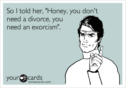 So I told her, "Honey, you don't need a divorce, you
need an exorcism".