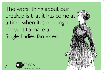 The worst thing about our
breakup is that it has come at
a time when it is no longer
relevant to make a 
Single Ladies fan video.
