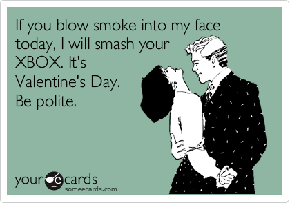 If you blow smoke into my face today, I will smash your
XBOX. It's
Valentine's Day.
Be polite.