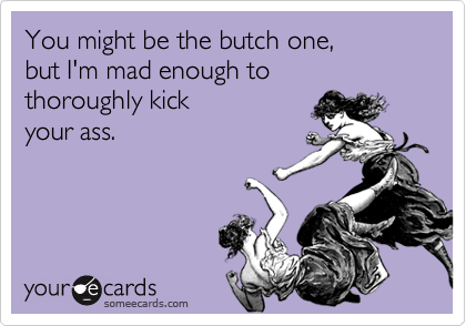You might be the butch one,
but I'm mad enough to
thoroughly kick 
your ass.