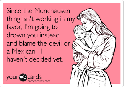 Since the Munchausen
thing isn't working in my
favor, I'm going to
drown you instead
and blame the devil or
a Mexican.  I
haven't decided yet.