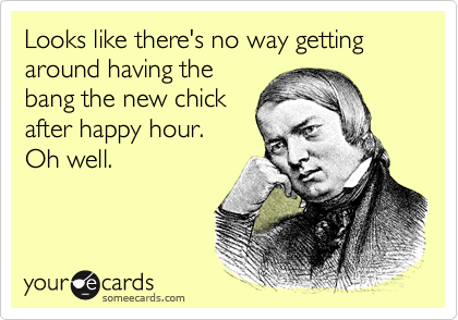Looks like there's no way getting around having the
bang the new chick
after happy hour. 
Oh well.