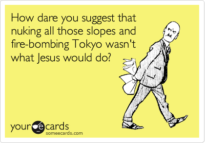 How dare you suggest thatnuking all those slopes andfire-bombing Tokyo wasn'twhat Jesus would do?