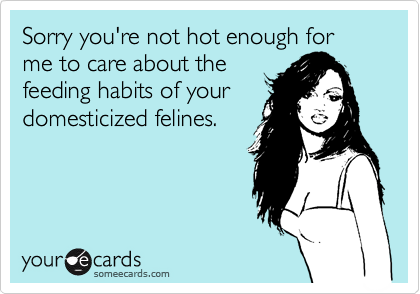 Sorry you're not hot enough for me to care about the
feeding habits of your
domesticized felines.