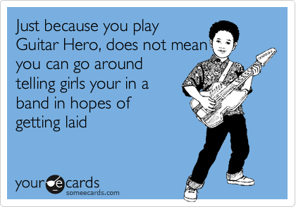 Just because you play 
Guitar Hero, does not mean 
you can go around
telling girls your in a 
band in hopes of
getting laid
