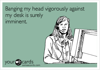 Banging my head vigoroulsly against my desk is surely
imminent.