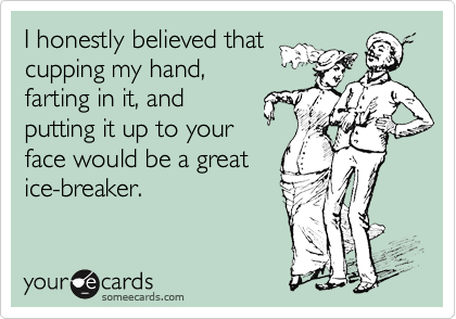 I honestly believed that 
cupping my hand,
farting in it, and
putting it up to your
face would be a great
ice-breaker.
